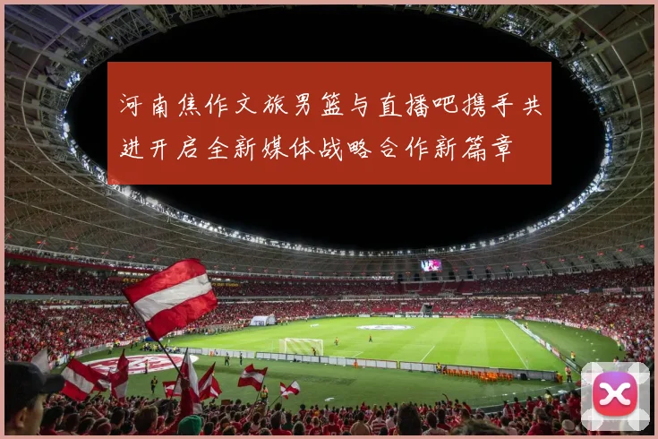 河南焦作文旅男篮与直播吧携手共进开启全新媒体战略合作新篇章