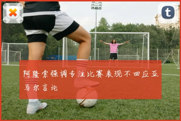 阿隆索强调专注比赛表现不回应亚马尔言论