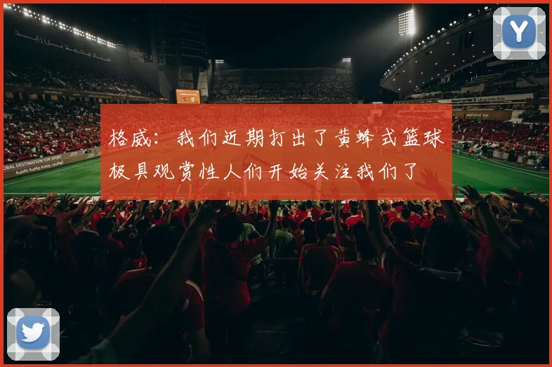 格威：我们近期打出了黄蜂式篮球极具观赏性人们开始关注我们了