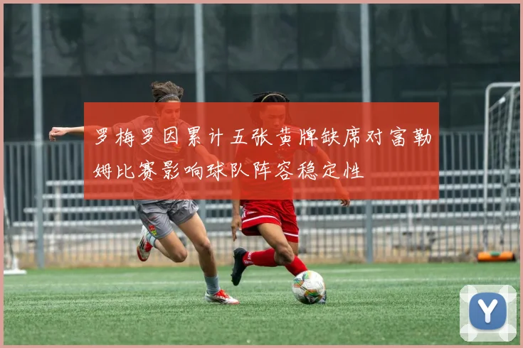 罗梅罗因累计五张黄牌缺席对富勒姆比赛影响球队阵容稳定性
