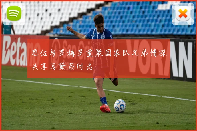 恩佐与罗梅罗重聚国家队兄弟情深共享马黛茶时光