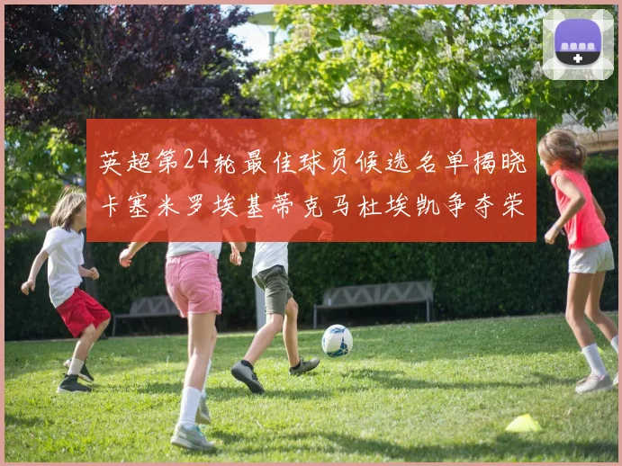 英超第24轮最佳球员候选名单揭晓卡塞米罗埃基蒂克马杜埃凯争夺荣誉