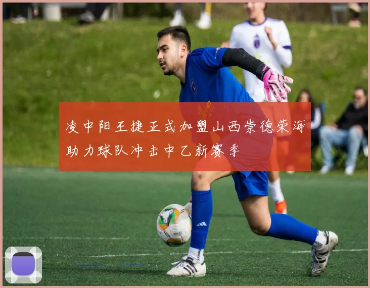 凌中阳王捷正式加盟山西崇德荣海助力球队冲击中乙新赛季