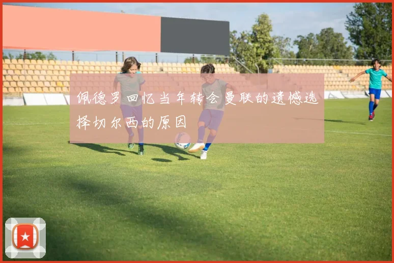 佩德罗回忆当年转会曼联的遗憾选择切尔西的原因