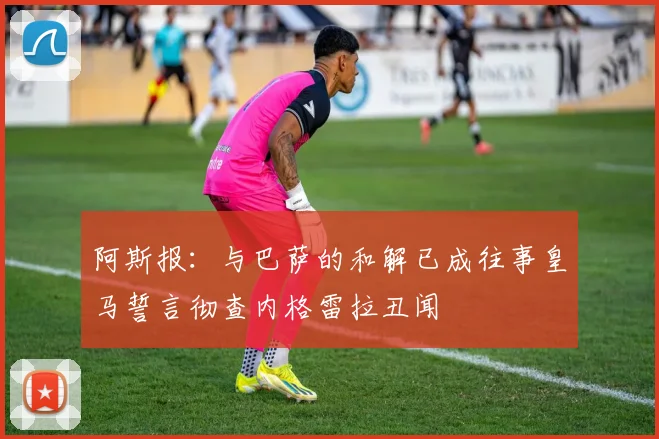 阿斯报：与巴萨的和解已成往事皇马誓言彻查内格雷拉丑闻