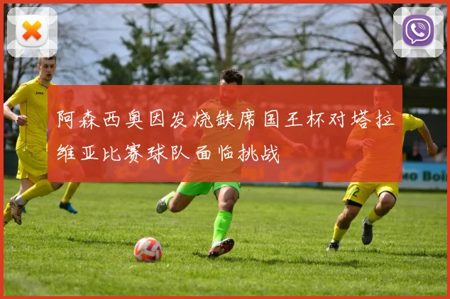 阿森西奥因发烧缺席国王杯对塔拉维亚比赛球队面临挑战