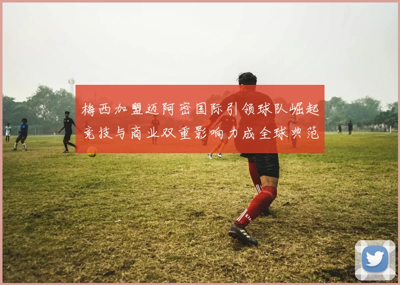 梅西加盟迈阿密国际引领球队崛起竞技与商业双重影响力成全球典范