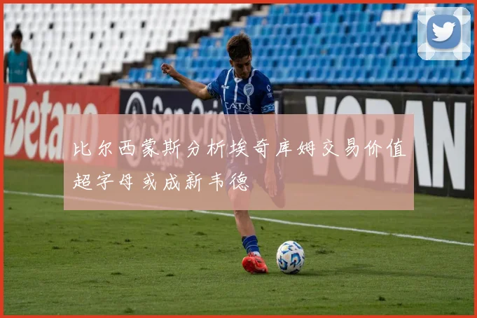 比尔西蒙斯分析埃奇库姆交易价值超字母或成新韦德