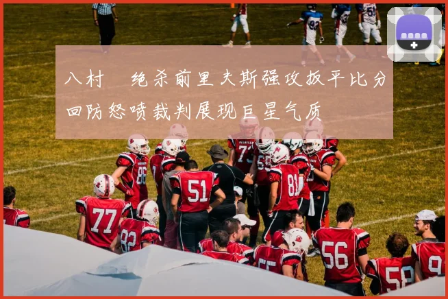 八村塁绝杀前里夫斯强攻扳平比分回防怒喷裁判展现巨星气质