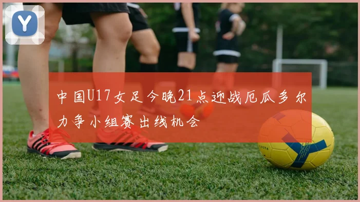 中国U17女足今晚21点迎战厄瓜多尔力争小组赛出线机会