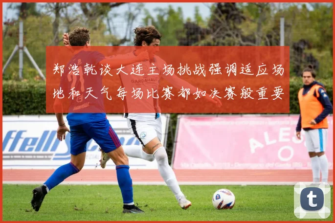 郑浩乾谈大连主场挑战强调适应场地和天气每场比赛都如决赛般重要