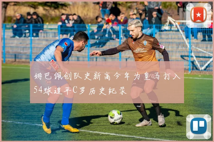 姆巴佩创队史新高今年为皇马打入54球追平C罗历史纪录