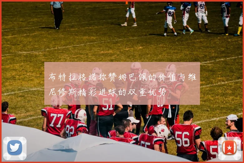布特拉格诺称赞姆巴佩的价值与维尼修斯精彩进球的双重优势