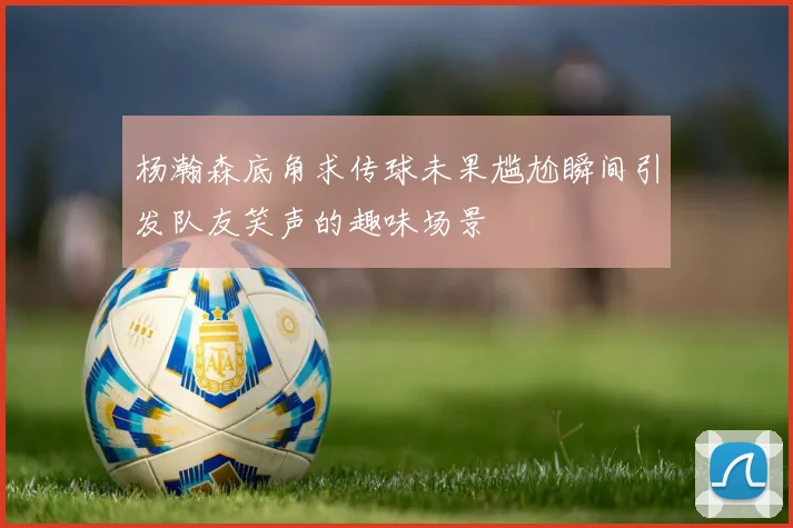 杨瀚森底角求传球未果尴尬瞬间引发队友笑声的趣味场景